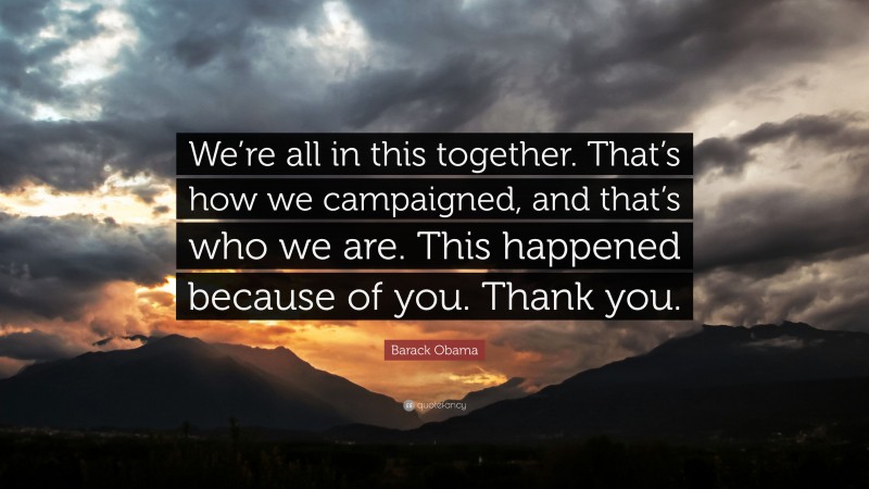 Barack Obama Quote: “We’re all in this together. That’s how we campaigned, and that’s who we are. This happened because of you. Thank you.”