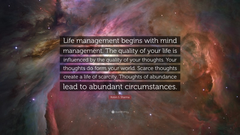 Robin S. Sharma Quote: “Life management begins with mind management. The quality of your life is influenced by the quality of your thoughts. Your thoughts do form your world. Scarce thoughts create a life of scarcity. Thoughts of abundance lead to abundant circumstances.”