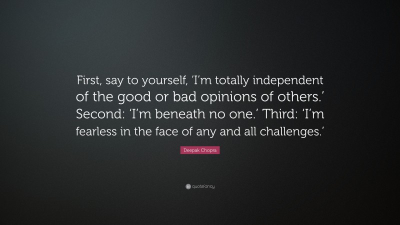 Deepak Chopra Quote: “First, say to yourself, ‘I’m totally independent of the good or bad opinions of others.’ Second: ‘I’m beneath no one.’ Third: ‘I’m fearless in the face of any and all challenges.’”