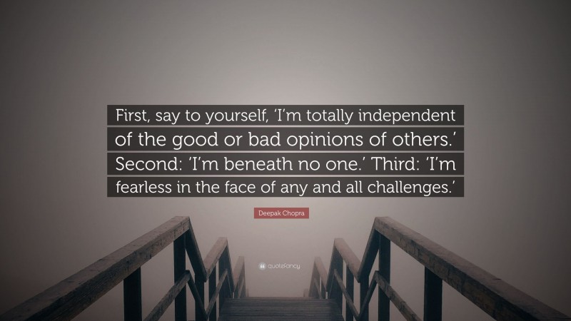 Deepak Chopra Quote: “First, say to yourself, ‘I’m totally independent of the good or bad opinions of others.’ Second: ‘I’m beneath no one.’ Third: ‘I’m fearless in the face of any and all challenges.’”