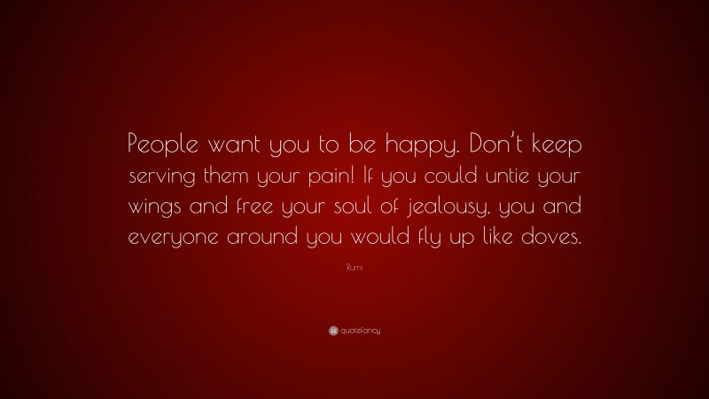 Rumi Quote: “People want you to be happy. Don’t keep serving them your pain! If you could untie your wings and free your soul of jealousy, you and everyone around you would fly up like doves.”