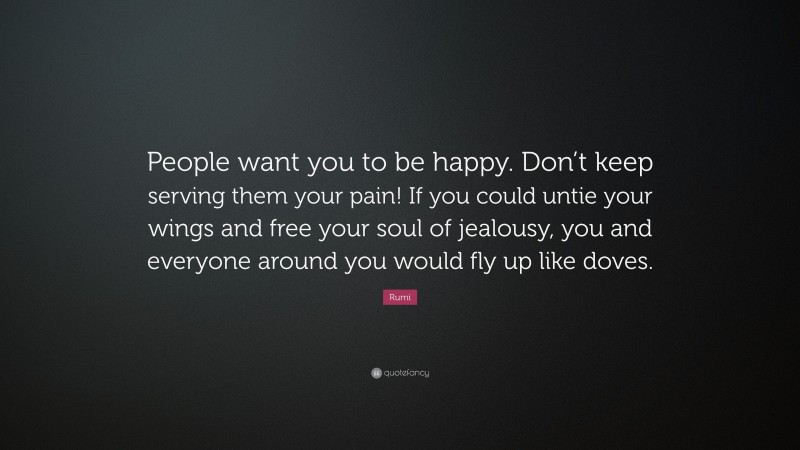 Rumi Quote: “People want you to be happy. Don’t keep serving them your pain! If you could untie your wings and free your soul of jealousy, you and everyone around you would fly up like doves.”