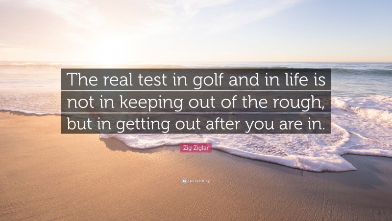 Zig Ziglar Quote: “The real test in golf and in life is not in keeping out of the rough, but in getting out after you are in.”