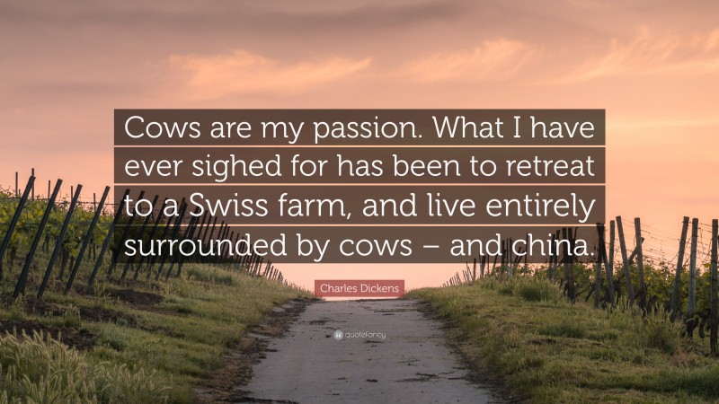 Charles Dickens Quote: “Cows are my passion. What I have ever sighed for has been to retreat to a Swiss farm, and live entirely surrounded by cows – and china.”