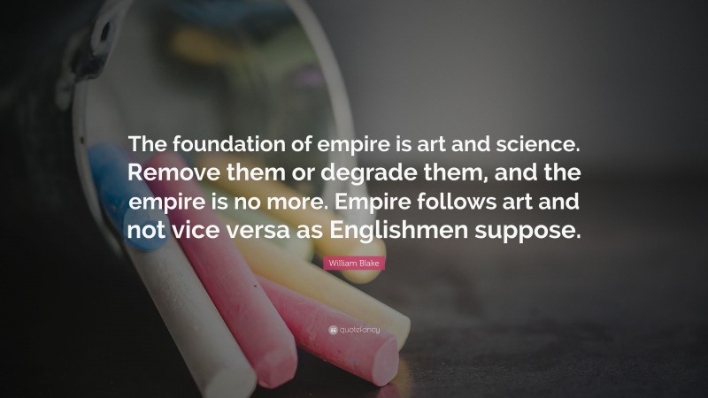 William Blake Quote: “The foundation of empire is art and science. Remove them or degrade them, and the empire is no more. Empire follows art and not vice versa as Englishmen suppose.”