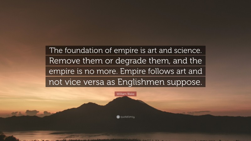 William Blake Quote: “The foundation of empire is art and science. Remove them or degrade them, and the empire is no more. Empire follows art and not vice versa as Englishmen suppose.”
