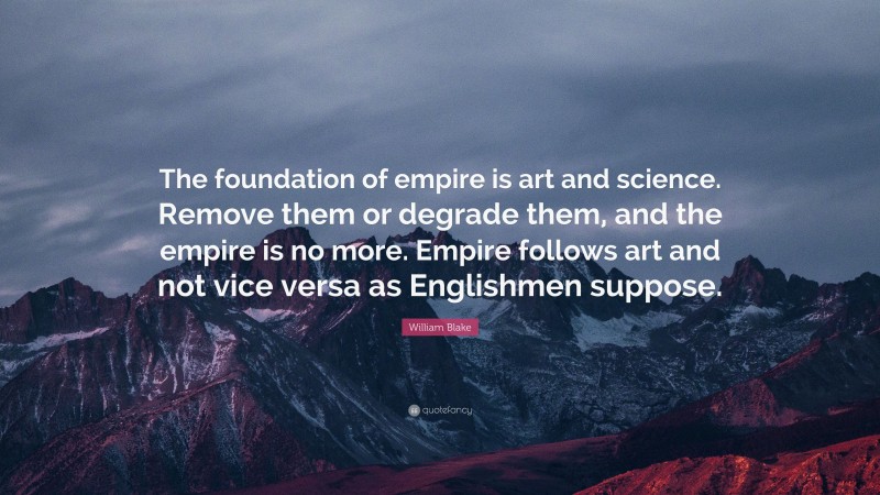 William Blake Quote: “The foundation of empire is art and science. Remove them or degrade them, and the empire is no more. Empire follows art and not vice versa as Englishmen suppose.”