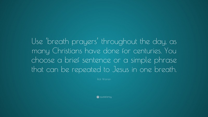 Rick Warren Quote: “Use ‘breath prayers’ throughout the day, as many Christians have done for centuries. You choose a brief sentence or a simple phrase that can be repeated to Jesus in one breath.”