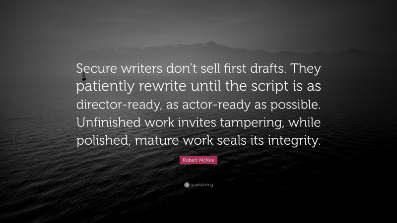 Robert McKee Quote: “Secure writers don’t sell first drafts. They patiently rewrite until the script is as director-ready, as actor-ready as possible. Unfinished work invites tampering, while polished, mature work seals its integrity.”