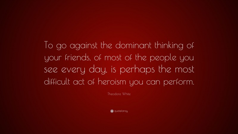 Theodore White Quote: “To go against the dominant thinking of your friends, of most of the people you see every day, is perhaps the most difficult act of heroism you can perform.”
