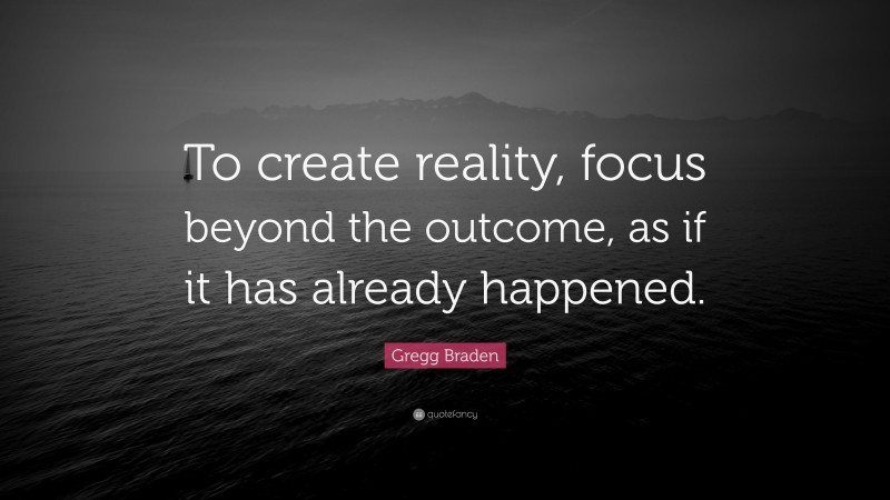 Gregg Braden Quote: “To create reality, focus beyond the outcome, as if it has already happened.”