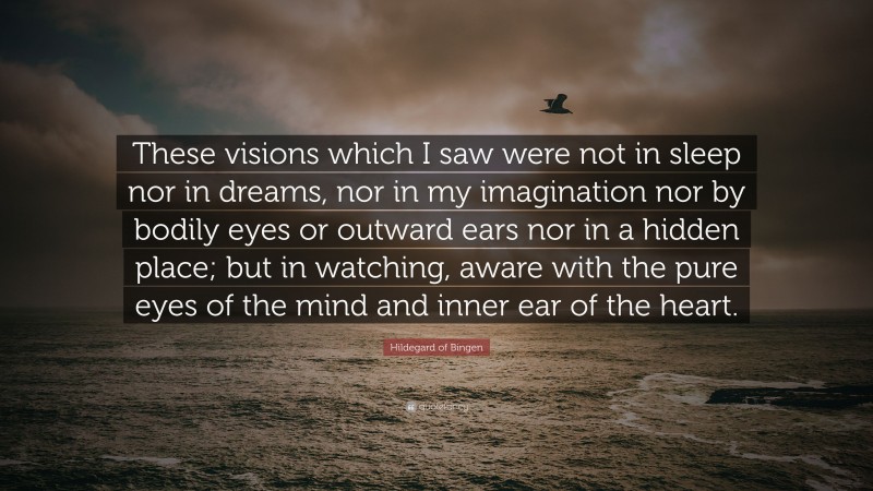 Hildegard of Bingen Quote: “These visions which I saw were not in sleep nor in dreams, nor in my imagination nor by bodily eyes or outward ears nor in a hidden place; but in watching, aware with the pure eyes of the mind and inner ear of the heart.”