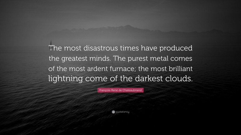 François-René de Chateaubriand Quote: “The most disastrous times have produced the greatest minds. The purest metal comes of the most ardent furnace; the most brilliant lightning come of the darkest clouds.”