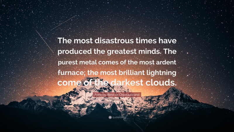 François-René de Chateaubriand Quote: “The most disastrous times have produced the greatest minds. The purest metal comes of the most ardent furnace; the most brilliant lightning come of the darkest clouds.”