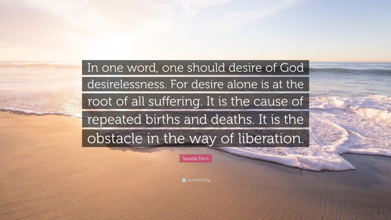 Sarada Devi Quote: “In one word, one should desire of God desirelessness. For desire alone is at the root of all suffering. It is the cause of repeated births and deaths. It is the obstacle in the way of liberation.”