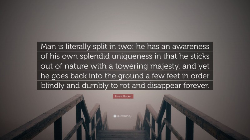 Ernest Becker Quote: “Man is literally split in two: he has an awareness of his own splendid uniqueness in that he sticks out of nature with a towering majesty, and yet he goes back into the ground a few feet in order blindly and dumbly to rot and disappear forever.”