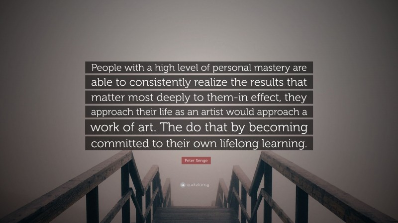 Peter Senge Quote: “People with a high level of personal mastery are able to consistently realize the results that matter most deeply to them-in effect, they approach their life as an artist would approach a work of art. The do that by becoming committed to their own lifelong learning.”