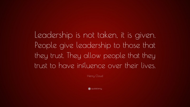 Henry Cloud Quote: “Leadership is not taken, it is given. People give leadership to those that they trust. They allow people that they trust to have influence over their lives.”
