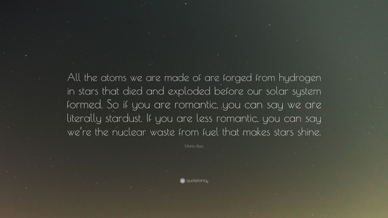 Martin Rees Quote: “All the atoms we are made of are forged from hydrogen in stars that died and exploded before our solar system formed. So if you are romantic, you can say we are literally stardust. If you are less romantic, you can say we’re the nuclear waste from fuel that makes stars shine.”