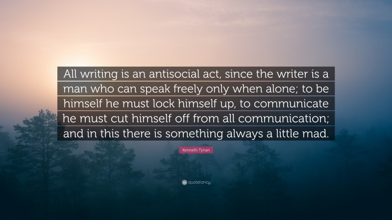 Kenneth Tynan Quote: “All writing is an antisocial act, since the writer is a man who can speak freely only when alone; to be himself he must lock himself up, to communicate he must cut himself off from all communication; and in this there is something always a little mad.”