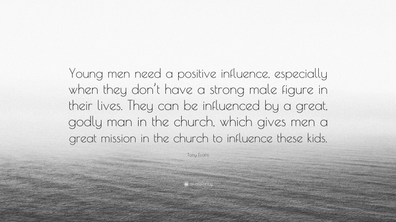 Tony Evans Quote: “Young men need a positive influence, especially when they don’t have a strong male figure in their lives. They can be influenced by a great, godly man in the church, which gives men a great mission in the church to influence these kids.”