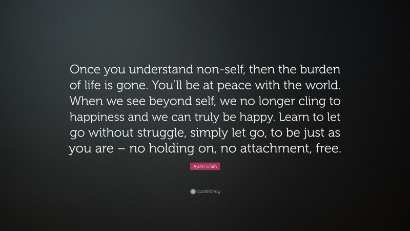 Ajahn Chah Quote: “Once you understand non-self, then the burden of life is gone. You’ll be at peace with the world. When we see beyond self, we no longer cling to happiness and we can truly be happy. Learn to let go without struggle, simply let go, to be just as you are – no holding on, no attachment, free.”