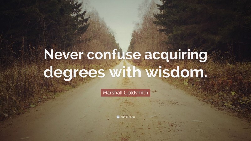 Marshall Goldsmith Quote: “Never confuse acquiring degrees with wisdom.”