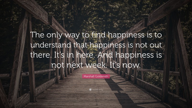 Marshall Goldsmith Quote: “The only way to find happiness is to understand that happiness is not out there. It’s in here. And happiness is not next week. It’s now.”