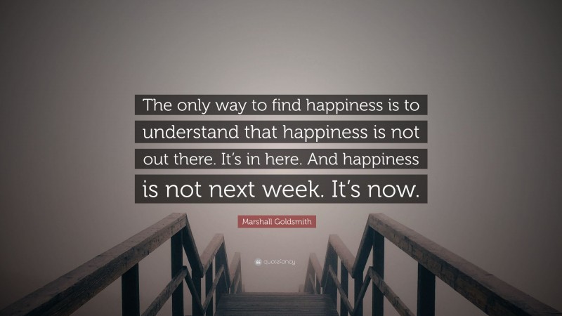 Marshall Goldsmith Quote: “The only way to find happiness is to understand that happiness is not out there. It’s in here. And happiness is not next week. It’s now.”