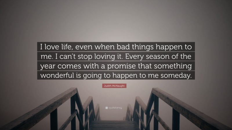 Judith McNaught Quote: “I love life, even when bad things happen to me. I can’t stop loving it. Every season of the year comes with a promise that something wonderful is going to happen to me someday.”