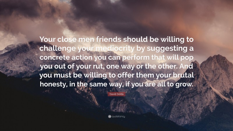 David Deida Quote: “Your close men friends should be willing to challenge your mediocrity by suggesting a concrete action you can perform that will pop you out of your rut, one way or the other. And you must be willing to offer them your brutal honesty, in the same way, if you are all to grow.”