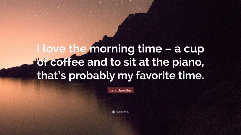 Sara Bareilles Quote: “I love the morning time – a cup of coffee and to sit at the piano, that’s probably my favorite time.”