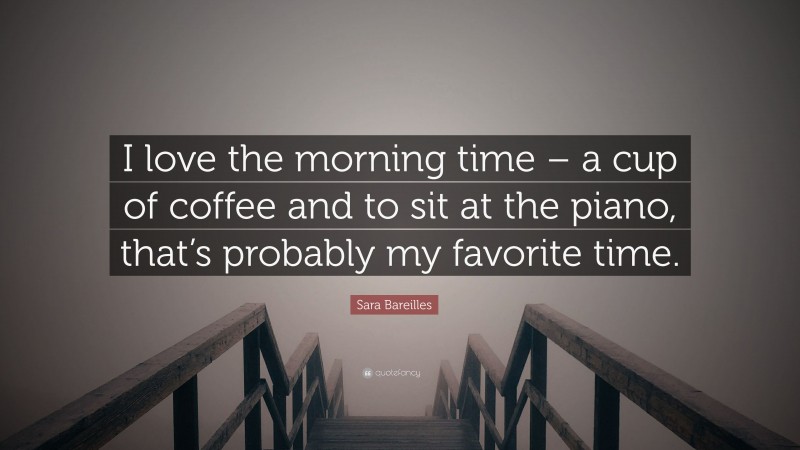 Sara Bareilles Quote: “I love the morning time – a cup of coffee and to sit at the piano, that’s probably my favorite time.”