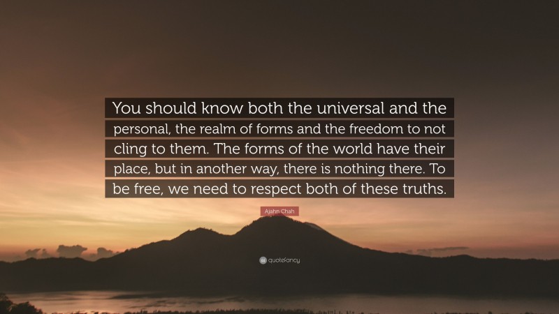 Ajahn Chah Quote: “You should know both the universal and the personal, the realm of forms and the freedom to not cling to them. The forms of the world have their place, but in another way, there is nothing there. To be free, we need to respect both of these truths.”