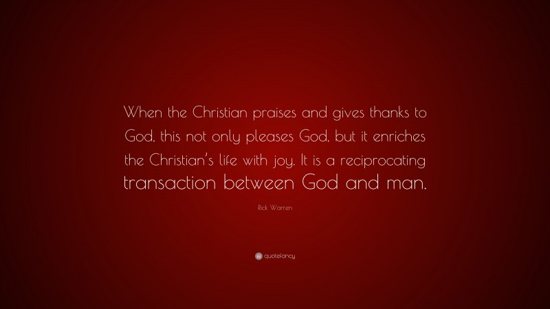 Rick Warren Quote: “When the Christian praises and gives thanks to God, this not only pleases God, but it enriches the Christian’s life with joy. It is a reciprocating transaction between God and man.”