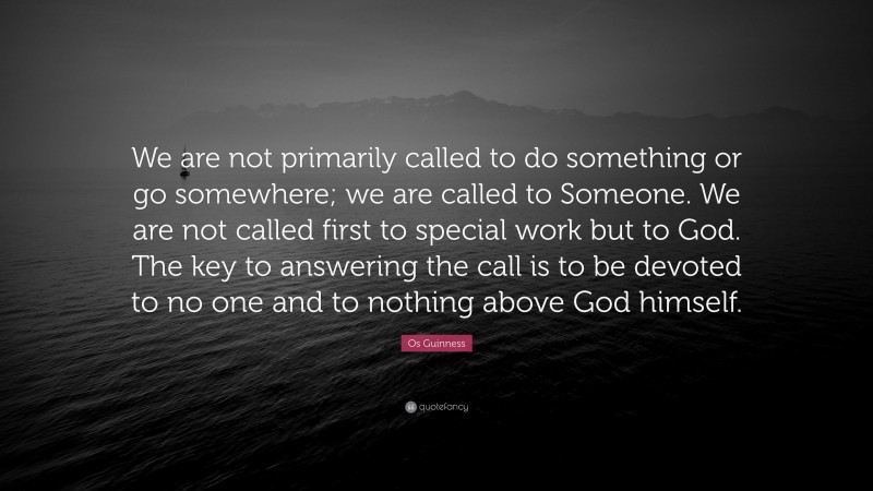 Os Guinness Quote: “We are not primarily called to do something or go somewhere; we are called to Someone. We are not called first to special work but to God. The key to answering the call is to be devoted to no one and to nothing above God himself.”