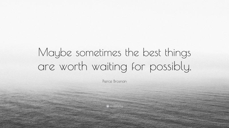 Pierce Brosnan Quote: “Maybe sometimes the best things are worth waiting for possibly.”