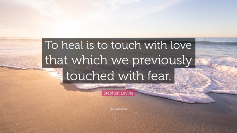 Stephen Levine Quote: “To heal is to touch with love that which we previously touched with fear.”