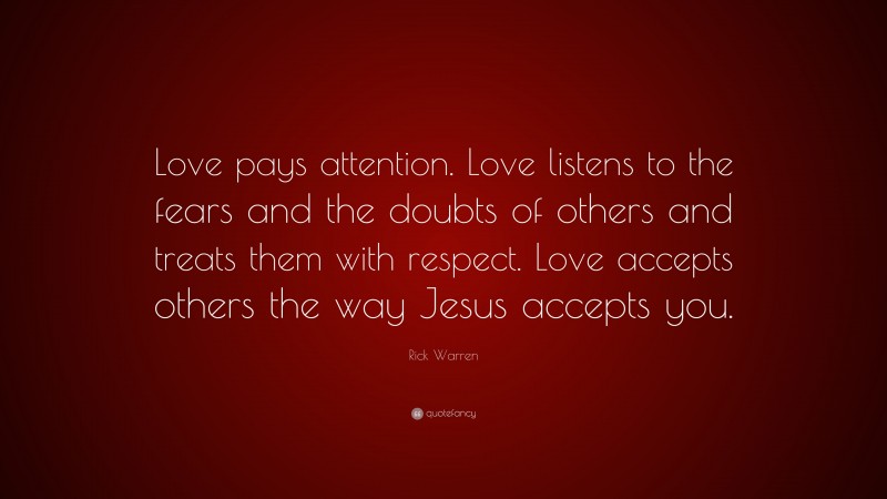 Rick Warren Quote: “Love pays attention. Love listens to the fears and the doubts of others and treats them with respect. Love accepts others the way Jesus accepts you.”