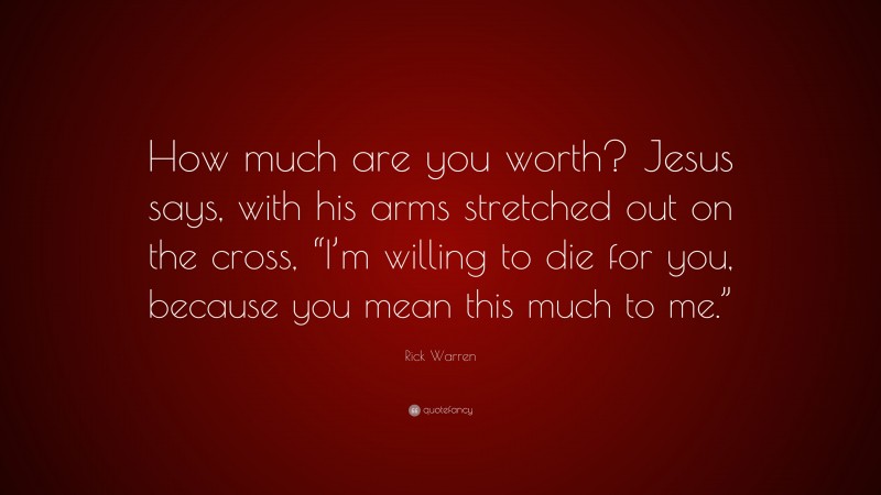 Rick Warren Quote: “How much are you worth? Jesus says, with his arms stretched out on the cross, “I’m willing to die for you, because you mean this much to me.””