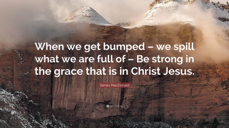 James MacDonald Quote: “When we get bumped – we spill what we are full of – Be strong in the grace that is in Christ Jesus.”