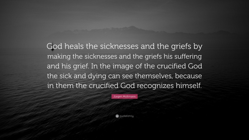 Jürgen Moltmann Quote: “God heals the sicknesses and the griefs by making the sicknesses and the griefs his suffering and his grief. In the image of the crucified God the sick and dying can see themselves, because in them the crucified God recognizes himself.”