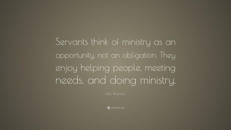 Rick Warren Quote: “Servants think of ministry as an opportunity, not an obligation. They enjoy helping people, meeting needs, and doing ministry.”