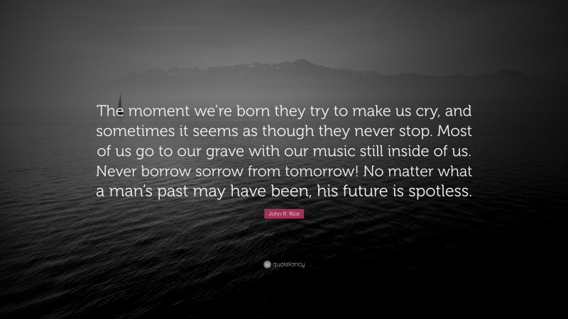 John R. Rice Quote: “The moment we’re born they try to make us cry, and sometimes it seems as though they never stop. Most of us go to our grave with our music still inside of us. Never borrow sorrow from tomorrow! No matter what a man’s past may have been, his future is spotless.”