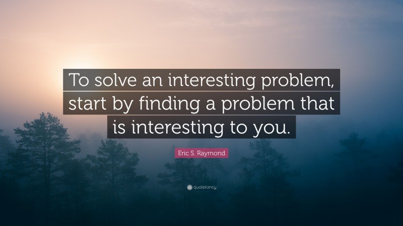 Eric S. Raymond Quote: “To solve an interesting problem, start by finding a problem that is interesting to you.”