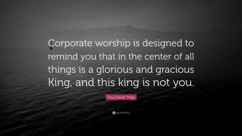Paul David Tripp Quote: “Corporate worship is designed to remind you that in the center of all things is a glorious and gracious King, and this king is not you.”