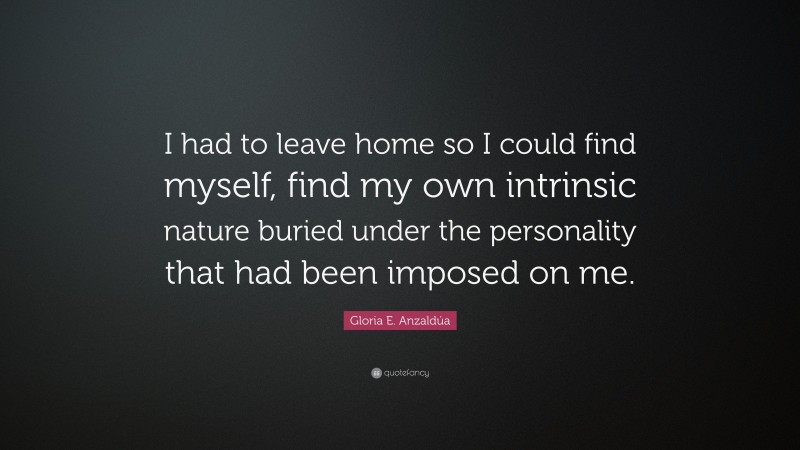 Gloria E. Anzaldúa Quote: “I had to leave home so I could find myself, find my own intrinsic nature buried under the personality that had been imposed on me.”