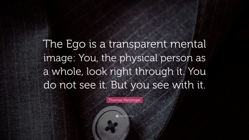 Thomas Metzinger Quote: “The Ego is a transparent mental image: You, the physical person as a whole, look right through it. You do not see it. But you see with it.”