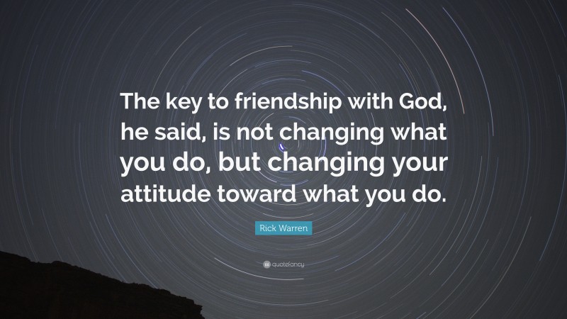 Rick Warren Quote: “The key to friendship with God, he said, is not changing what you do, but changing your attitude toward what you do.”