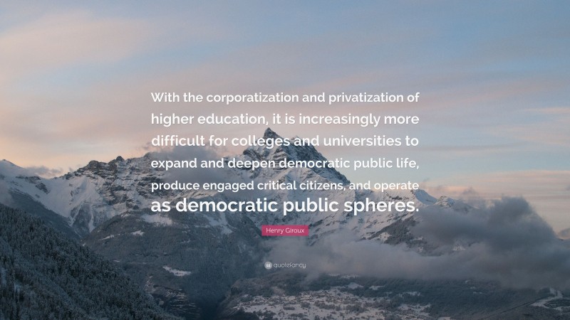 Henry Giroux Quote: “With the corporatization and privatization of higher education, it is increasingly more difficult for colleges and universities to expand and deepen democratic public life, produce engaged critical citizens, and operate as democratic public spheres.”